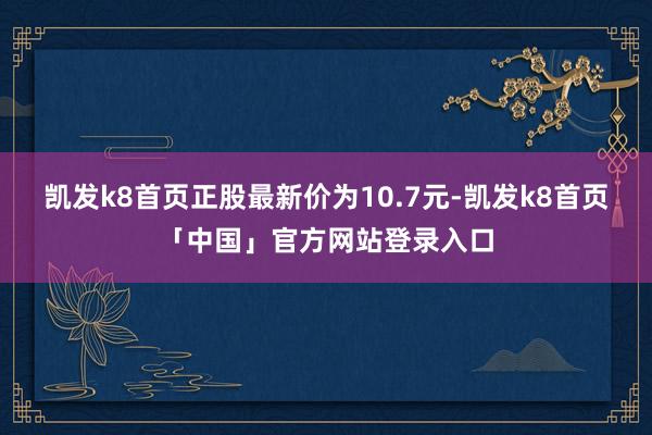 凯发k8首页正股最新价为10.7元-凯发k8首页「中国」官方网站登录入口