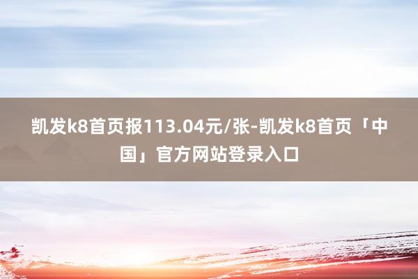 凯发k8首页报113.04元/张-凯发k8首页「中国」官方网站登录入口