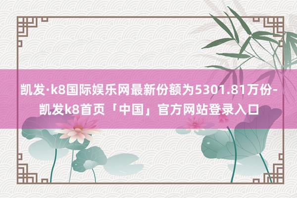 凯发·k8国际娱乐网最新份额为5301.81万份-凯发k8首页「中国」官方网站登录入口