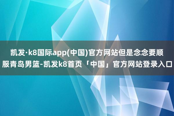 凯发·k8国际app(中国)官方网站但是念念要顺服青岛男篮-凯发k8首页「中国」官方网站登录入口