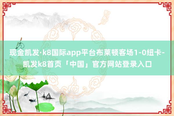 现金凯发·k8国际app平台布莱顿客场1-0纽卡-凯发k8首页「中国」官方网站登录入口