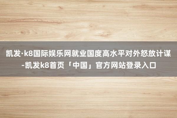 凯发·k8国际娱乐网就业国度高水平对外怒放计谋-凯发k8首页「中国」官方网站登录入口