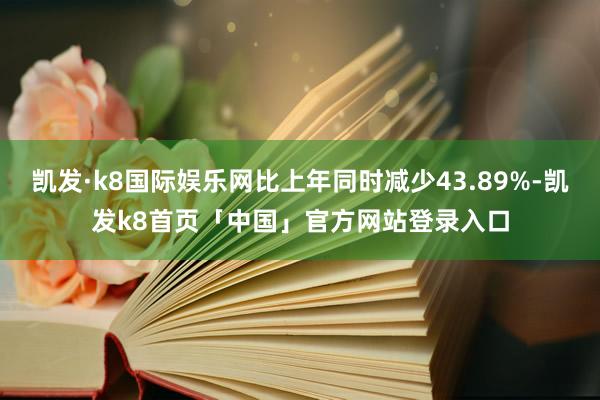 凯发·k8国际娱乐网比上年同时减少43.89%-凯发k8首页「中国」官方网站登录入口