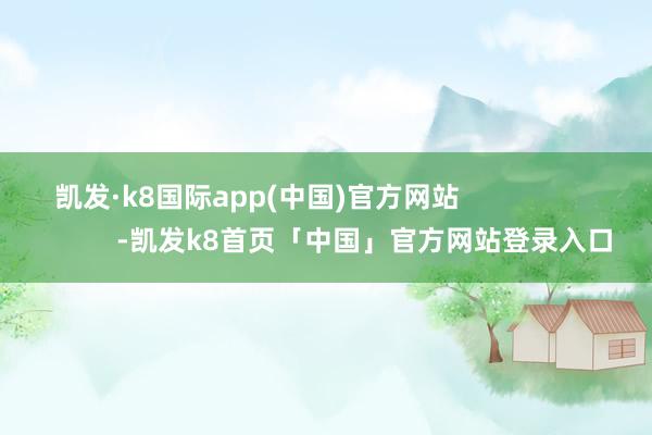 凯发·k8国际app(中国)官方网站                            -凯发k8首页「中国」官方网站登录入口