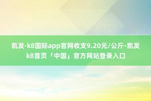 凯发·k8国际app官网收支9.20元/公斤-凯发k8首页「中国」官方网站登录入口