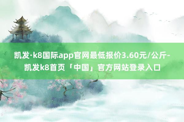 凯发·k8国际app官网最低报价3.60元/公斤-凯发k8首页「中国」官方网站登录入口