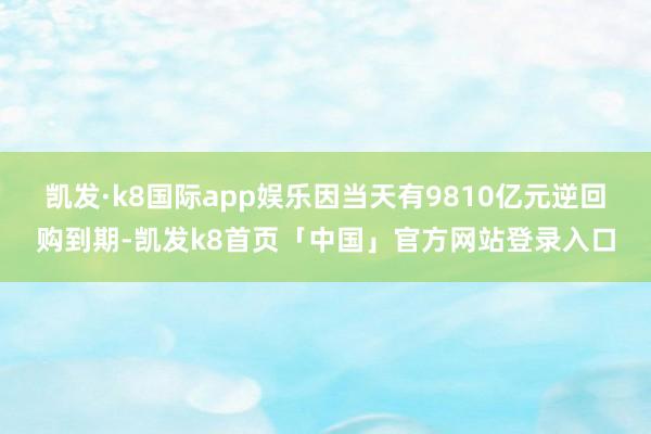 凯发·k8国际app娱乐因当天有9810亿元逆回购到期-凯发k8首页「中国」官方网站登录入口