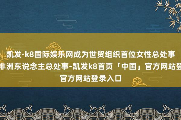 凯发·k8国际娱乐网成为世贸组织首位女性总处事和首位非洲东说念主总处事-凯发k8首页「中国」官方网站登录入口