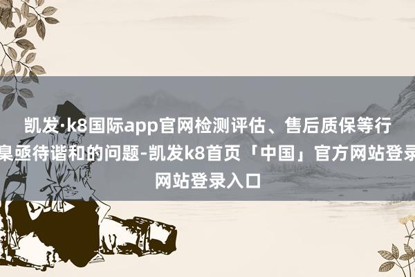 凯发·k8国际app官网检测评估、售后质保等行业圭臬亟待谐和的问题-凯发k8首页「中国」官方网站登录入口