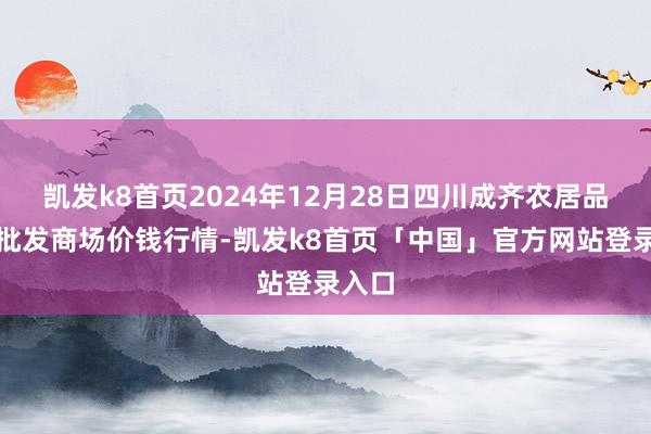 凯发k8首页2024年12月28日四川成齐农居品中心批发商场价钱行情-凯发k8首页「中国」官方网站登录入口