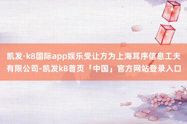 凯发·k8国际app娱乐受让方为上海耳序信息工夫有限公司-凯发k8首页「中国」官方网站登录入口